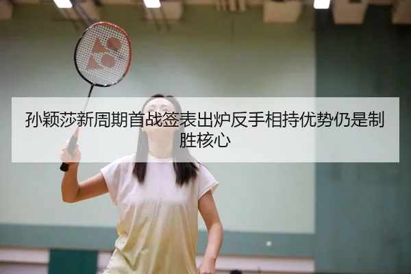 孙颖莎新周期首战签表出炉反手相持优势仍是制胜核心